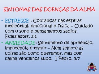 SINTOMAS DAS DOENÇAS DA ALMA
• ESTRESSE : Cobranças nas esferas
intelectual, emocional e física – Cuidado
com o sono e pensamentos sadios.
Eclesiastes. 3:1
• ANSIEDADE: Sentimento de apreensão,
impotência e temor – Nem sempre as
coisas são como queremos, mas com
calma vencemos tudo. I Pedro. 5:7
 