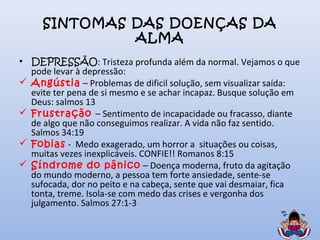SINTOMAS DAS DOENÇAS DA
ALMA
• DEPRESSÃO: Tristeza profunda além da normal. Vejamos o que
pode levar à depressão:
 Angústia – Problemas de dificil solução, sem visualizar saída:
evite ter pena de si mesmo e se achar incapaz. Busque solução em
Deus: salmos 13
 Frustração – Sentimento de incapacidade ou fracasso, diante
de algo que não conseguimos realizar. A vida não faz sentido.
Salmos 34:19
 Fobias - Medo exagerado, um horror a situações ou coisas,
muitas vezes inexplicáveis. CONFIE!! Romanos 8:15
 Síndrome do pânico – Doença moderna, fruto da agitação
do mundo moderno, a pessoa tem forte ansiedade, sente-se
sufocada, dor no peito e na cabeça, sente que vai desmaiar, fica
tonta, treme. Isola-se com medo das crises e vergonha dos
julgamento. Salmos 27:1-3
 