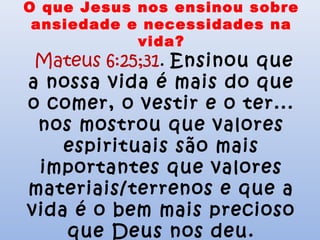 O que Jesus nos ensinou sobre
ansiedade e necessidades na
vida?
Mateus 6:25;31. Ensinou que
a nossa vida é mais do que
o comer, o vestir e o ter...
nos mostrou que valores
espirituais são mais
importantes que valores
materiais/terrenos e que a
vida é o bem mais precioso
que Deus nos deu.
 