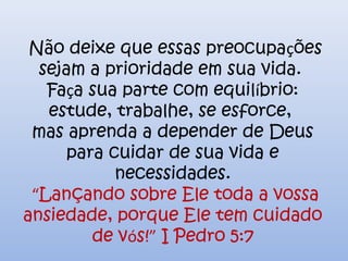 Não deixe que essas preocupações
sejam a prioridade em sua vida.
Faça sua parte com equilíbrio:
estude, trabalhe, se esforce,
mas aprenda a depender de Deus
para cuidar de sua vida e
necessidades.
“Lançando sobre Ele toda a vossa
ansiedade, porque Ele tem cuidado
de vós!” I Pedro 5:7
 
