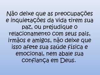 Não deixe que as preocupações
e inquietações da vida tirem sua
paz, ou prejudique o
relacionamento com seus pais,
irmãos e amigos, não deixe que
isso afete sua saúde física e
emocional, nem abale sua
confiança em Deus.
 