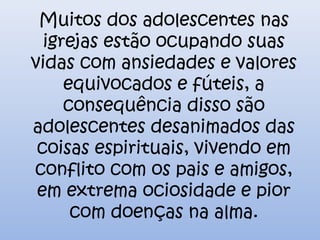 Muitos dos adolescentes nas
igrejas estão ocupando suas
vidas com ansiedades e valores
equivocados e fúteis, a
consequência disso são
adolescentes desanimados das
coisas espirituais, vivendo em
conflito com os pais e amigos,
em extrema ociosidade e pior
com doenças na alma.
 