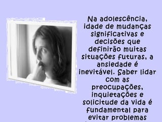 Na adolescência,
idade de mudanças
significativas e
decisões que
definirão muitas
situações futuras, a
ansiedade é
inevitável. Saber lidar
com as
preocupações,
inquietações e
solicitude da vida é
fundamental para
evitar problemas
 