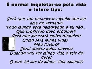 É normal inquietar-se pela vida
e futuro tipo:
Será que vou encontrar alguém que me
ama de verdade?
Todo mundo está namorando e eu não...
Que profissão devo escolher?
Será que me trará muito dinheiro?
Como será minha vida?
Meu futuro?
Serei aceito pelos outros?
Quando vou ter minha vida e sair de
casa?
O que vai ser de minha vida amanhã?
 