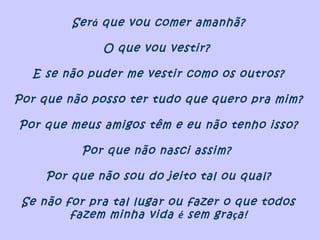Será que vou comer amanhã?
O que vou vestir?
E se não puder me vestir como os outros?
Por que não posso ter tudo que quero pra mim?
Por que meus amigos têm e eu não tenho isso?
Por que não nasci assim?
Por que não sou do jeito tal ou qual?
Se não for pra tal lugar ou fazer o que todos
fazem minha vida é sem graça!
 