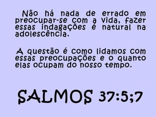 Não há nada de errado em
preocupar-se com a vida, fazer
essas indagações é natural na
adolescência.
A questão é como lidamos com
essas preocupações e o quanto
elas ocupam do nosso tempo.
SALMOS 37:5;7
 