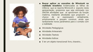 ■ Buscar aplicar os conceitos de Winnicott na
realidade brasileira: Evidenciadas as falhas de
infância que se reporta Winnicott e exposto nesta
apresentação, propomos que seja otimizado nos
SAICRA atividades que se aproximem da função
materna, mediante atividades que propiciem a
chance de se expressarem verbalmente,
artisticamente e possam construir, ainda que
tardiamente novos parâmetros para o contato com
a realidade.
■ Atividades Pedagógicas
■ Atividades Artesanato
■ Atividades Teatrais
■ Atividades lúdicas
■ E ter um objeto transicional: livro, chaveiro...
 