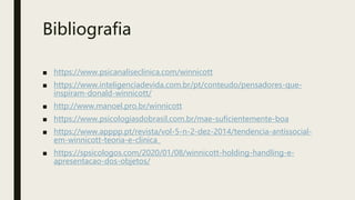 Bibliografia
■ https://www.psicanaliseclinica.com/winnicott
■ https://www.inteligenciadevida.com.br/pt/conteudo/pensadores-que-
inspiram-donald-winnicott/
■ http://www.manoel.pro.br/winnicott
■ https://www.psicologiasdobrasil.com.br/mae-suficientemente-boa
■ https://www.apppp.pt/revista/vol-5-n-2-dez-2014/tendencia-antissocial-
em-winnicott-teoria-e-clinica_
■ https://spsicologos.com/2020/01/08/winnicott-holding-handling-e-
apresentacao-dos-objetos/
 