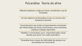Psicanálise Teoria da alma
Método terapêutico criado por Freud, considerado o pai da
Psicanálise
Um dos objetivos da Psicanálise é criar um vínculo entre
terapeuta e paciente
Freud descobriu que muitos comportamentos conscientes
são influenciados por forças inconscientes, como memórias,
impulsos e desejos reprimidos
Trabalhar o inconsciente, que é responsável pelas nossas
atitudes que temos “em modo automático”
Psicanálise busca causas da infelicidade das pessoas nos
esconderijos do inconsciente
 