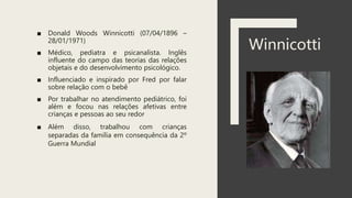 ■ Donald Woods Winnicotti (07/04/1896 –
28/01/1971)
■ Médico, pediatra e psicanalista. Inglês
influente do campo das teorias das relações
objetais e do desenvolvimento psicológico.
■ Influenciado e inspirado por Fred por falar
sobre relação com o bebê
■ Por trabalhar no atendimento pediátrico, foi
além e focou nas relações afetivas entre
crianças e pessoas ao seu redor
■ Além disso, trabalhou com crianças
separadas da família em consequência da 2º
Guerra Mundial
Winnicotti
 