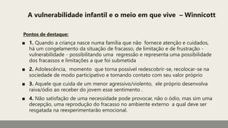 A vulnerabilidade infantil e o meio em que vive – Winnicott
Pontos de destaque:
■ 1. Quando a criança nasce numa família que não fornece atenção e cuidados,
há um congelamento da situação de fracasso, de limitação e de frustração -
vulnerabilidade - possibilitando uma regressão e representa uma possibilidade
dos fracassos e limitações a que foi submetida
■ 2. Adolescência, momento que torna possível redescobrir-se, recolocar-se na
sociedade de modo participativo e tomando contato com seu valor próprio
■ 3. Aquele que cuida de um menor agressivo/violento, ele próprio desenvolva
raiva/ódio ao receber do jovem esse sentimento .
■ 4. Não satisfação de uma necessidade pode provocar, não o ódio, mas sim uma
decepção, uma reprodução do fracasso no ambiente externo a qual deve ser
resgatada na reexperimentarão emocional.
 