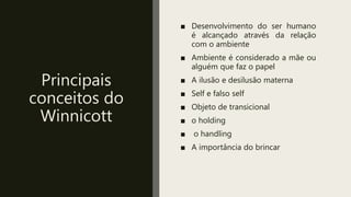 Principais
conceitos do
Winnicott
■ Desenvolvimento do ser humano
é alcançado através da relação
com o ambiente
■ Ambiente é considerado a mãe ou
alguém que faz o papel
■ A ilusão e desilusão materna
■ Self e falso self
■ Objeto de transicional
■ o holding
■ o handling
■ A importância do brincar
 