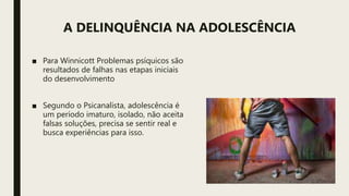 A DELINQUÊNCIA NA ADOLESCÊNCIA
■ Para Winnicott Problemas psíquicos são
resultados de falhas nas etapas iniciais
do desenvolvimento
■ Segundo o Psicanalista, adolescência é
um período imaturo, isolado, não aceita
falsas soluções, precisa se sentir real e
busca experiências para isso.
 