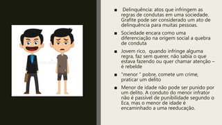 ■ Delinquência: atos que infringem as
regras de condutas em uma sociedade.
Grafite pode ser considerado um ato de
delinquência para muitas pessoas.
■ Sociedade encara como uma
diferenciação na origem social a quebra
de conduta
■ Jovem rico, quando infringe alguma
regra, faz sem querer, não sabia o que
estava fazendo ou quer chamar atenção –
é rebelde
■ “menor “ pobre, comete um crime,
praticar um delito
■ Menor de idade não pode ser punido por
um delito. A conduto do menor infrator
não é passível de punibilidade segundo o
Eca, mas o menor de idade é
encaminhado a uma reeducação.
 