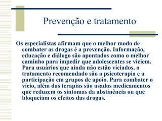 Prevenção e tratamento Os especialistas afirmam que o melhor modo de combater as drogas é a prevenção. Informação, educação e diálogo são apontados como o melhor caminho para impedir que adolescentes se viciem. Para usuários que ainda não estão viciados, o tratamento recomendado são a psicoterapia e a participação em grupos de apoio. Para combater o vício, além das terapias são usados medicamentos que reduzem os sintomas da abstinência ou que bloqueiam os efeitos das drogas. 