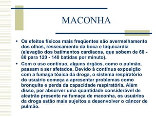 MACONHA Os efeitos físicos mais freqüentes são avermelhamento dos olhos, ressecamento da boca e taquicardia (elevação dos batimentos cardíacos, que sobem de 60 - 80 para 120 - 140 batidas por minuto). Com o uso contínuo, alguns órgãos, como o pulmão, passam a ser afetados. Devido à contínua exposição com a fumaça tóxica da droga, o sistema respiratório do usuário começa a apresentar problemas como bronquite e perda da capacidade respiratória. Além disso, por absorver uma quantidade considerável de alcatrão presente na fumaça de maconha, os usuários da droga estão mais sujeitos a desenvolver o câncer de pulmão. 