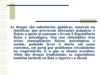 As drogas são substâncias químicas, naturais ou sintéticas, que provocam alterações psíquicas e físicas a quem as consome e levam à dependência física e psicológica. Seu uso sistemático traz sérias conseqüências físicas, psicológicas e sociais, podendo levar à morte em casos extremos, em geral por problemas circulatórios ou respiratórios. É o que se chama overdose. Além das drogas tradicionais, os especialistas também incluem na lista o cigarro e o álcool. 