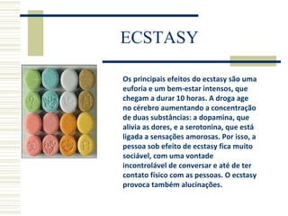ECSTASY Os principais efeitos do ecstasy são uma euforia e um bem-estar intensos, que chegam a durar 10 horas. A droga age no cérebro aumentando a concentração de duas substâncias: a dopamina, que alivia as dores, e a serotonina, que está ligada a sensações amorosas. Por isso, a pessoa sob efeito de ecstasy fica muito sociável, com uma vontade incontrolável de conversar e até de ter contato físico com as pessoas. O ecstasy provoca também alucinações. 
