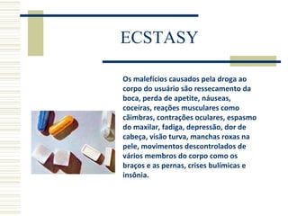 ECSTASY Os malefícios causados pela droga ao corpo do usuário são ressecamento da boca, perda de apetite, náuseas, coceiras, reações musculares como cãimbras, contrações oculares, espasmo do maxilar, fadiga, depressão, dor de cabeça, visão turva, manchas roxas na pele, movimentos descontrolados de vários membros do corpo como os braços e as pernas, crises bulímicas e insônia. 