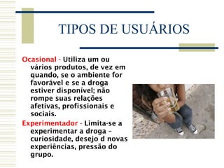 TIPOS DE USUÁRIOS Ocasional -  Utiliza um ou vários produtos, de vez em quando, se o ambiente for favorável e se a droga estiver disponível; não rompe suas relações afetivas, profissionais e sociais. Experimentador -  Limita-se a experimentar a droga – curiosidade, desejo d novas experiências, pressão do grupo. 