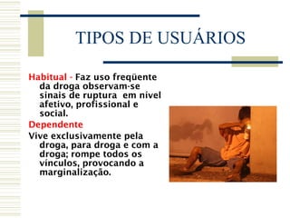 TIPOS DE USUÁRIOS Habitual -  Faz uso freqüente da droga observam-se sinais de ruptura  em nível afetivo, profissional e social. Dependente Vive exclusivamente pela droga, para droga e com a droga; rompe todos os vínculos, provocando a marginalização. 