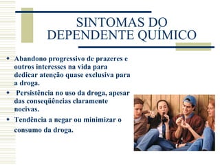SINTOMAS DO DEPENDENTE QUÍMICO Abandono progressivo de prazeres e outros interesses na vida para dedicar atenção quase exclusiva para a droga.   Persistência no uso da droga, apesar das conseqüências claramente nocivas. Tendência a negar ou minimizar o consumo da droga.   
