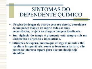 SINTOMAS DO DEPENDENTE QUÍMICO Precisa de drogas de acordo com seu desejo, possuidora de um poder mágico de suprir todas as suas necessidades, projeta na droga a imagem idealizada. Sua vigência do tempo é premente está sempre sob um sentimento e urgência e imediatismo.  Situações de espera, mesmo que de alguns minutos, lhe resultam insuportáveis, como se fosse uma tortura, não podendo tolerar a espera para que um desejo seja atendido.   