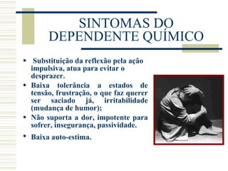 SINTOMAS DO DEPENDENTE QUÍMICO Substituição da reflexão pela ação impulsiva, atua para evitar o desprazer. Baixa tolerância a estados de tensão, frustração, o que faz querer ser saciado já, irritabilidade (mudança de humor); Não suporta a dor, impotente para sofrer, insegurança, passividade. Baixa auto-estima.   