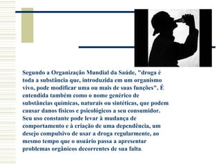 Segundo a Organização Mundial da Saúde, "droga é toda a substância que, introduzida em um organismo vivo, pode modificar uma ou mais de suas funções". É entendida também como o nome genérico de substâncias químicas, naturais ou sintéticas, que podem causar danos físicos e psicológicos a seu consumidor. Seu uso constante pode levar à mudança de comportamento e à criação de uma dependência, um desejo compulsivo de usar a droga regularmente, ao mesmo tempo que o usuário passa a apresentar problemas orgânicos decorrentes de sua falta . 