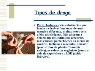 Tipos de droga Perturbadoras -  São substâncias que fazem o cérebro funcionar de uma maneira diferente, muitas vezes com efeito alucinógeno. Não alteram a velocidade dos estímulos cerebrais, mas causam perturbações na mente do usuário. Incluem a maconha, o haxixe (produzidos da planta Cannabis sativa), os solventes orgânicos (como a cola de sapateiro) e o LSD (ácido lisérgico). 
