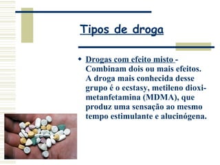 Tipos de droga Drogas com efeito misto  - Combinam dois ou mais efeitos. A droga mais conhecida desse grupo é o ecstasy, metileno dioxi-metanfetamina (MDMA), que produz uma sensação ao mesmo tempo estimulante e alucinógena. 