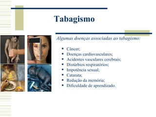 Tabagismo

Algumas doenças associadas ao tabagismo:

     Câncer;
     Doenças cardiovasculares;
     Acidentes vasculares cerebrais;
     Distúrbios respiratórios;
     Impotência sexual;
     Catarata;
     Redução da memória;
     Dificuldade de aprendizado.
 