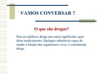 VAMOS CONVERSAR ?


            O que são drogas?
Para os médicos, droga tem outro significado: quer
dizer medicamento. Qualquer substância capaz de
mudar a função dos organismos vivos, é considerada
droga.
 