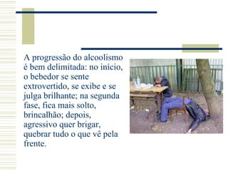 A progressão do alcoolismo
é bem delimitada: no início,
o bebedor se sente
extrovertido, se exibe e se
julga brilhante; na segunda
fase, fica mais solto,
brincalhão; depois,
agressivo quer brigar,
quebrar tudo o que vê pela
frente.
 