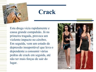 Crack

Esta droga vicia rapidamente e
causa grande compulsão. Já na
primeira tragada, provoca um
violento impacto no cérebro.
Em seguida, vem um estado de
depressão insuportável que leva o
dependente a consumir várias
pedras de crack em seguida, até
não ter mais forças de sair do
lugar.
 