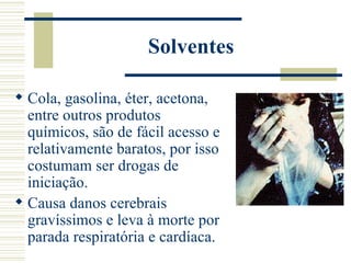Solventes

 Cola, gasolina, éter, acetona,
  entre outros produtos
  químicos, são de fácil acesso e
  relativamente baratos, por isso
  costumam ser drogas de
  iniciação.
 Causa danos cerebrais
  gravíssimos e leva à morte por
  parada respiratória e cardíaca.
 