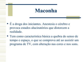 Maconha

 É a droga dos iniciantes. Anestesia o cérebro e
  provoca estados alucinatórios que distorcem a
  realidade.
 Tem como característica básica a quebra do senso de
  tempo e espaço, o que se comprova até ao assistir um
  programa de TV, com alteração nas cores e nos sons.
 