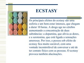 ECSTASY
Os principais efeitos do ecstasy são uma
euforia e um bem-estar intensos, que chegam
a durar 10 horas. A droga age no cérebro
aumentando a concentração de duas
substâncias: a dopamina, que alivia as dores,
e a serotonina, que está ligada a sensações
amorosas. Por isso, a pessoa sob efeito de
ecstasy fica muito sociável, com uma
vontade incontrolável de conversar e até de
ter contato físico com as pessoas. O ecstasy
provoca também alucinações.
 