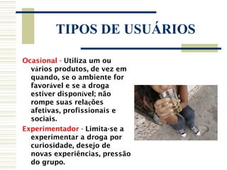 TIPOS DE USUÁRIOS

Ocasional - Utiliza um ou
  vários produtos, de vez em
  quando, se o ambiente for
  favorável e se a droga
  estiver disponível; não
  rompe suas relações
  afetivas, profissionais e
  sociais.
Experimentador - Limita-se a
  experimentar a droga por
  curiosidade, desejo de
  novas experiências, pressão
  do grupo.
 