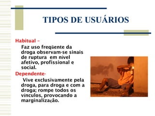 TIPOS DE USUÁRIOS

Habitual –
  Faz uso freqüente da
  droga observam-se sinais
  de ruptura em nível
  afetivo, profissional e
  social.
Dependente-
   Vive exclusivamente pela
  droga, para droga e com a
  droga; rompe todos os
  vínculos, provocando a
  marginalização.
 