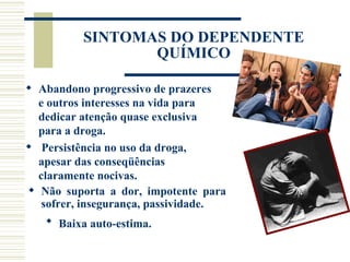 SINTOMAS DO DEPENDENTE
                 QUÍMICO

 Abandono progressivo de prazeres
  e outros interesses na vida para
  dedicar atenção quase exclusiva
  para a droga.
 Persistência no uso da droga,
  apesar das conseqüências
  claramente nocivas.
 Não suporta a dor, impotente para
   sofrer, insegurança, passividade.
    Baixa auto-estima.
 