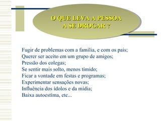 O QUE LEVA A PESSOA
                A SE DROGAR ?


Fugir de problemas com a família, e com os pais;
Querer ser aceito em um grupo de amigos;
Pressão dos colegas;
Se sentir mais solto, menos tímido;
Ficar a vontade em festas e programas;
Experimentar sensações novas;
Influência dos ídolos e da mídia;
Baixa autoestíma, etc...
 