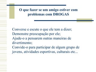 O que fazer se um amigo estiver com
        problemas com DROGAS



Converse e escute o que ele tem a dizer;
Demonstre preocupação por ele;
Ajude-o a pensarem outras maneiras de
divertimento;
Convide-o para participar de algum grupo de
jovens, atividades esportivas, culturais etc...
 