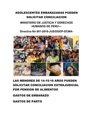 ADOLESCENTES EMBARAZADAS PUEDEN
SOLICITAR CONCILIACION
MINISTERIO DE JUSTICIA Y DERECHOS
HUMANOS DE PERU—
Directiva No 001-2016-JUS/DGDP-DCMA-
LAS MENORES DE 14-15-16 AÑOS PUEDEN
SOLICITAR CONCILIACION EXTRAJUDICIAL
POR PENSION DE ALIMENTOS
GASTOS DE EMBARAZO
GASTOS DE PARTO
 