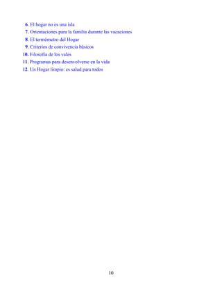 6. El hogar no es una isla
7. Orientaciones para la familia durante las vacaciones
8. El termómetro del Hogar
9. Criterios de convivencia básicos
10. Filosofía de los vales
11. Programas para desenvolverse en la vida
12. Un Hogar limpio: es salud para todos
10
 