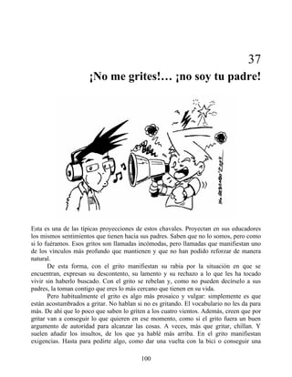 37
¡No me grites!… ¡no soy tu padre!
Esta es una de las típicas proyecciones de estos chavales. Proyectan en sus educadores
los mismos sentimientos que tienen hacia sus padres. Saben que no lo somos, pero como
si lo fuéramos. Esos gritos son llamadas incómodas, pero llamadas que manifiestan uno
de los vínculos más profundo que mantienen y que no han podido reforzar de manera
natural.
De esta forma, con el grito manifiestan su rabia por la situación en que se
encuentran, expresan su descontento, su lamento y su rechazo a lo que les ha tocado
vivir sin haberlo buscado. Con el grito se rebelan y, como no pueden decírselo a sus
padres, la toman contigo que eres lo más cercano que tienen en su vida.
Pero habitualmente el grito es algo más prosaico y vulgar: simplemente es que
están acostumbrados a gritar. No hablan si no es gritando. El vocabulario no les da para
más. De ahí que lo poco que saben lo griten a los cuatro vientos. Además, creen que por
gritar van a conseguir lo que quieren en ese momento, como si el grito fuera un buen
argumento de autoridad para alcanzar las cosas. A veces, más que gritar, chillan. Y
suelen añadir los insultos, de los que ya hablé más arriba. En el grito manifiestan
exigencias. Hasta para pedirte algo, como dar una vuelta con la bici o conseguir una
100
 