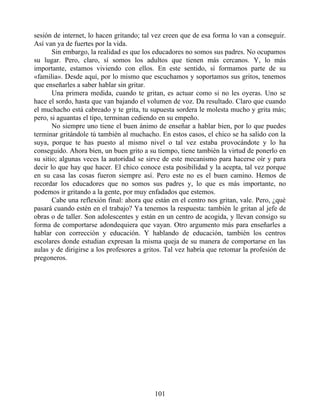 sesión de internet, lo hacen gritando; tal vez creen que de esa forma lo van a conseguir.
Así van ya de fuertes por la vida.
Sin embargo, la realidad es que los educadores no somos sus padres. No ocupamos
su lugar. Pero, claro, sí somos los adultos que tienen más cercanos. Y, lo más
importante, estamos viviendo con ellos. En este sentido, sí formamos parte de su
«familia». Desde aquí, por lo mismo que escuchamos y soportamos sus gritos, tenemos
que enseñarles a saber hablar sin gritar.
Una primera medida, cuando te gritan, es actuar como si no les oyeras. Uno se
hace el sordo, hasta que van bajando el volumen de voz. Da resultado. Claro que cuando
el muchacho está cabreado y te grita, tu supuesta sordera le molesta mucho y grita más;
pero, si aguantas el tipo, terminan cediendo en su empeño.
No siempre uno tiene el buen ánimo de enseñar a hablar bien, por lo que puedes
terminar gritándole tú también al muchacho. En estos casos, el chico se ha salido con la
suya, porque te has puesto al mismo nivel o tal vez estaba provocándote y lo ha
conseguido. Ahora bien, un buen grito a su tiempo, tiene también la virtud de ponerlo en
su sitio; algunas veces la autoridad se sirve de este mecanismo para hacerse oír y para
decir lo que hay que hacer. El chico conoce esta posibilidad y la acepta, tal vez porque
en su casa las cosas fueron siempre así. Pero este no es el buen camino. Hemos de
recordar los educadores que no somos sus padres y, lo que es más importante, no
podemos ir gritando a la gente, por muy enfadados que estemos.
Cabe una reflexión final: ahora que están en el centro nos gritan, vale. Pero, ¿qué
pasará cuando estén en el trabajo? Ya tenemos la respuesta: también le gritan al jefe de
obras o de taller. Son adolescentes y están en un centro de acogida, y llevan consigo su
forma de comportarse adondequiera que vayan. Otro argumento más para enseñarles a
hablar con corrección y educación. Y hablando de educación, también los centros
escolares donde estudian expresan la misma queja de su manera de comportarse en las
aulas y de dirigirse a los profesores a gritos. Tal vez habría que retomar la profesión de
pregoneros.
101
 