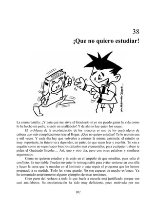 38
¡Que no quiero estudiar!
La eterna batalla: ¿Y para qué me sirve el Graduado si yo me puedo ganar la vida como
lo ha hecho mi padre, siendo un analfabeto? Y de ahí no hay quien los saque.
El problema de la escolarización de los menores es uno de los quebraderos de
cabeza que más complicaciones trae al Hogar. ¡Que no quiero estudiar! Te lo repiten una
y mil veces. Y cada día hay que volverles a entonar la misma cantinela: el estudio es
muy importante, tu futuro va a depender, en parte, de que sepas leer y escribir. Te van a
engañar como no sepas hacer bien los cálculos más elementales; para cualquier trabajo te
piden el Graduado Escolar… Así, uno y otro día, pero con otras palabras y similares
argumentos.
Como no quieren estudiar y tú estás en el empeño de que estudien, pues salta el
conflicto. Es inevitable. Pueden inventar lo inimaginable para evitar sentarse en una silla
y hacer la tarea que le mandan en el Instituto o para seguir el programa que les hemos
preparado a su medida. Todo les viene grande. No son capaces de mucho esfuerzo. Ya
he comentado anteriormente algunos ejemplos de estas tensiones.
Gran parte del rechazo a todo lo que huele a escuela está justificado porque son
casi analfabetos. Su escolarización ha sido muy deficiente, poco motivada por sus
102
 
