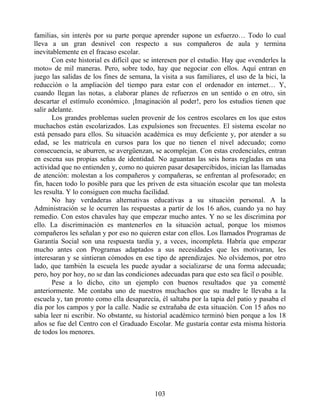familias, sin interés por su parte porque aprender supone un esfuerzo… Todo lo cual
lleva a un gran desnivel con respecto a sus compañeros de aula y termina
inevitablemente en el fracaso escolar.
Con este historial es difícil que se interesen por el estudio. Hay que «venderles la
moto» de mil maneras. Pero, sobre todo, hay que negociar con ellos. Aquí entran en
juego las salidas de los fines de semana, la visita a sus familiares, el uso de la bici, la
reducción o la ampliación del tiempo para estar con el ordenador en internet… Y,
cuando llegan las notas, a elaborar planes de refuerzos en un sentido o en otro, sin
descartar el estímulo económico. ¡Imaginación al poder!, pero los estudios tienen que
salir adelante.
Los grandes problemas suelen provenir de los centros escolares en los que estos
muchachos están escolarizados. Las expulsiones son frecuentes. El sistema escolar no
está pensado para ellos. Su situación académica es muy deficiente y, por atender a su
edad, se les matricula en cursos para los que no tienen el nivel adecuado; como
consecuencia, se aburren, se avergüenzan, se acomplejan. Con estas credenciales, entran
en escena sus propias señas de identidad. No aguantan las seis horas regladas en una
actividad que no entienden y, como no quieren pasar desapercibidos, inician las llamadas
de atención: molestan a los compañeros y compañeras, se enfrentan al profesorado; en
fin, hacen todo lo posible para que les priven de esta situación escolar que tan molesta
les resulta. Y lo consiguen con mucha facilidad.
No hay verdaderas alternativas educativas a su situación personal. A la
Administración se le ocurren las respuestas a partir de los 16 años, cuando ya no hay
remedio. Con estos chavales hay que empezar mucho antes. Y no se les discrimina por
ello. La discriminación es mantenerlos en la situación actual, porque los mismos
compañeros les señalan y por eso no quieren estar con ellos. Los llamados Programas de
Garantía Social son una respuesta tardía y, a veces, incompleta. Habría que empezar
mucho antes con Programas adaptados a sus necesidades que les motivaran, les
interesaran y se sintieran cómodos en ese tipo de aprendizajes. No olvidemos, por otro
lado, que también la escuela les puede ayudar a socializarse de una forma adecuada;
pero, hoy por hoy, no se dan las condiciones adecuadas para que esto sea fácil o posible.
Pese a lo dicho, cito un ejemplo con buenos resultados que ya comenté
anteriormente. Me contaba uno de nuestros muchachos que su madre le llevaba a la
escuela y, tan pronto como ella desaparecía, él saltaba por la tapia del patio y pasaba el
día por los campos y por la calle. Nadie se extrañaba de esta situación. Con 15 años no
sabía leer ni escribir. No obstante, su historial académico terminó bien porque a los 18
años se fue del Centro con el Graduado Escolar. Me gustaría contar esta misma historia
de todos los menores.
103
 
