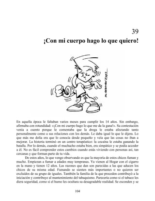 39
¡Con mi cuerpo hago lo que quiero!
En aquella época le faltaban varios meses para cumplir los 14 años. Sin embargo,
afirmaba con rotundidad: «¡Con mi cuerpo hago lo que me da la gana!». Su contestación
venía a cuento porque le comentaba que la droga le estaba afectando tanto
personalmente como a sus relaciones con los demás. Le daba igual lo que le dijera. Lo
que más me dolía era que lo conocía desde pequeño y veía que las cosas no iban a
mejorar. La historia terminó en un centro terapéutico: la cocaína le estaba ganando la
batalla. Por lo demás, cuando el muchacho estaba bien, era simpático y se podía acceder
a él. No es fácil comprender estos cambios cuando estás viviendo con personas así, tan
cercanas y que forman parte de tu vida.
De estos años, lo que vengo observando es que la mayoría de estos chicos fuman y
mucho. Empiezan a fumar a edades muy tempranas. Ya vienen al Hogar con el cigarro
en la mano y tienen 12 años. Las razones que dan son parecidas a las que aducen los
chicos de su misma edad. Fumando se sienten más importantes o no quieren ser
excluidos de su grupo de iguales. También la familia de la que proceden contribuyó a la
iniciación y contribuye al mantenimiento del tabaquismo. Parecería como si el tabaco les
diera seguridad, como si el humo les ocultara su desagradable realidad. Se esconden y se
104
 